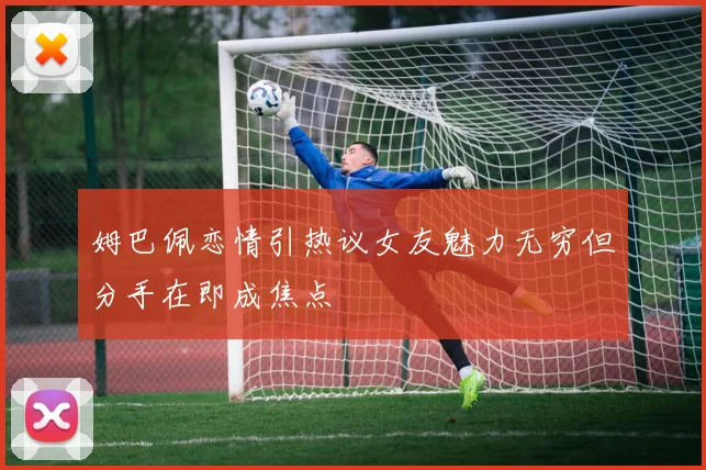 姆巴佩恋情引热议女友魅力无穷但分手在即成焦点