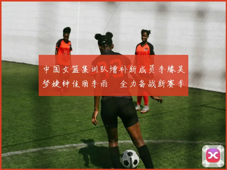 中国女篮集训队增补新成员李缘吴梦婕钟佳丽李雨汧全力备战新赛季