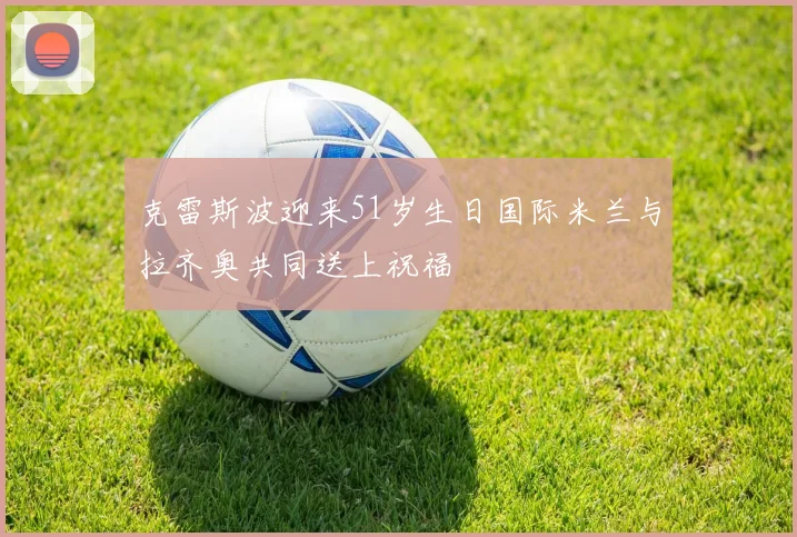 克雷斯波迎来51岁生日国际米兰与拉齐奥共同送上祝福