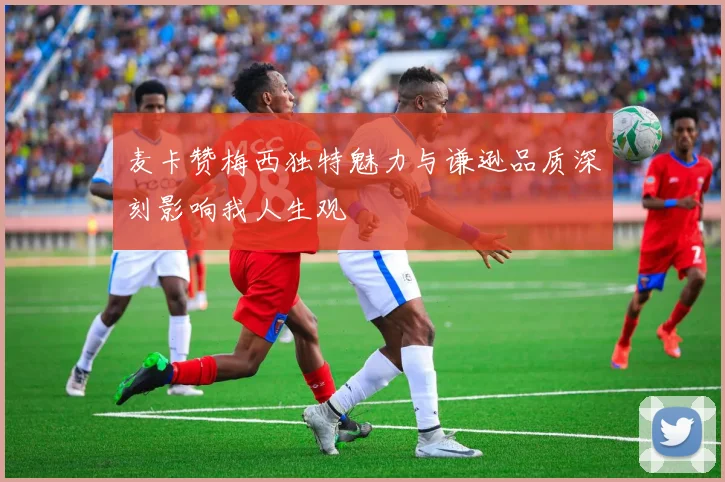 麦卡赞梅西独特魅力与谦逊品质深刻影响我人生观