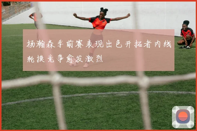 杨瀚森季前赛表现出色开拓者内线轮换竞争愈发激烈