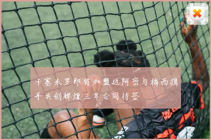 卡塞米罗即将加盟迈阿密与梅西携手共创辉煌三年合同待签
