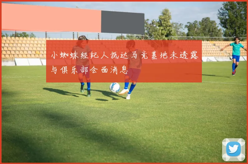 小蜘蛛经纪人抵达马竞基地未透露与俱乐部会面消息
