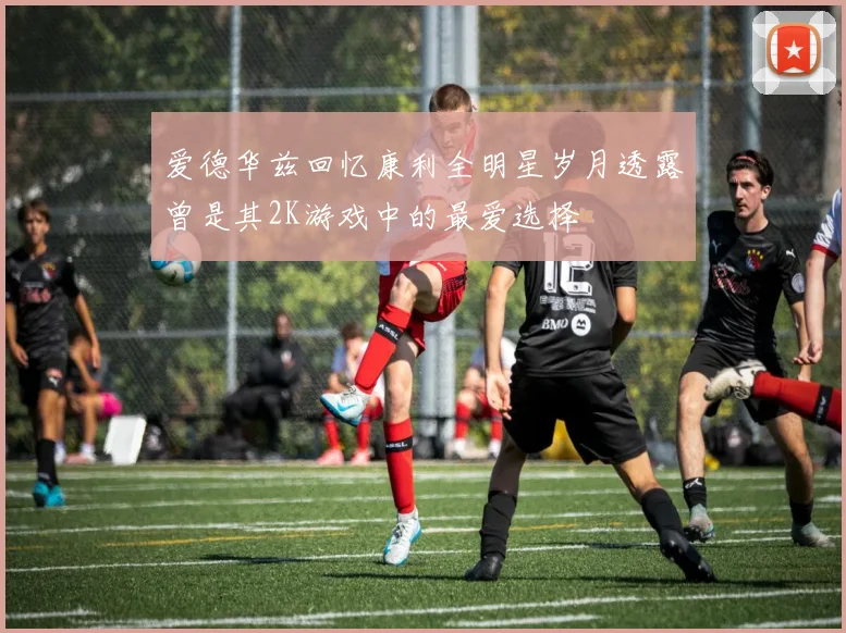 爱德华兹回忆康利全明星岁月透露曾是其2K游戏中的最爱选择