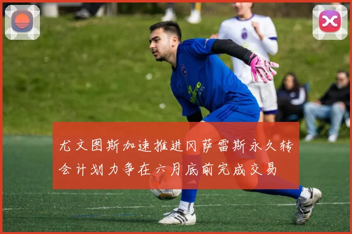 尤文图斯加速推进冈萨雷斯永久转会计划力争在六月底前完成交易