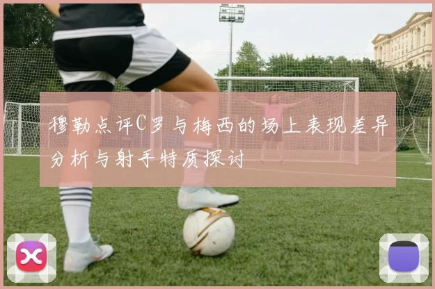 穆勒点评C罗与梅西的场上表现差异分析与射手特质探讨
