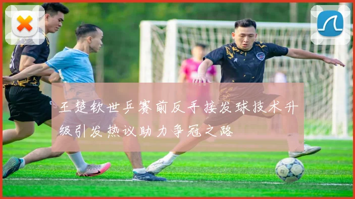 王楚钦世乒赛前反手接发球技术升级引发热议助力争冠之路