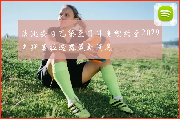 法比安与巴黎圣日耳曼续约至2029年斯基拉透露最新消息