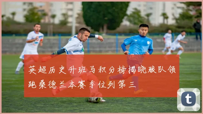英超历史升班马积分榜揭晓狼队领跑桑德兰本赛季位列第三