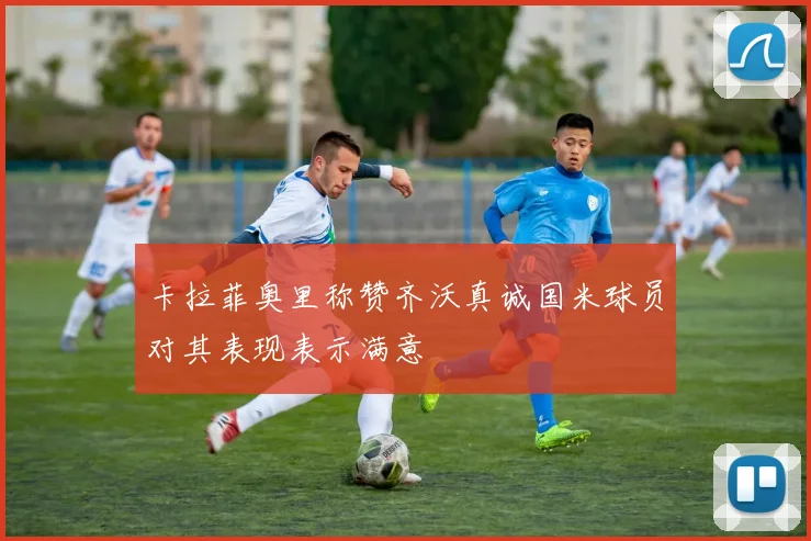 卡拉菲奥里称赞齐沃真诚国米球员对其表现表示满意