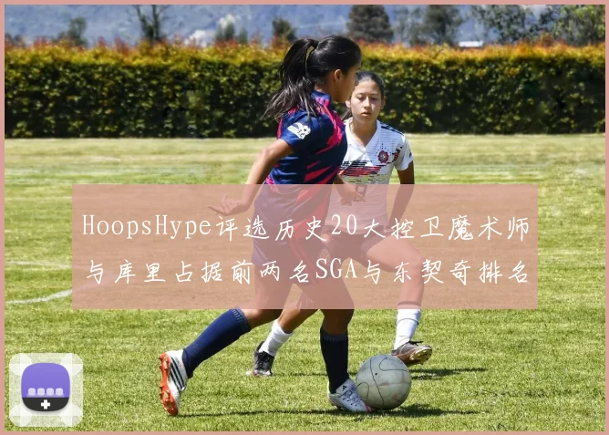 HoopsHype评选历史20大控卫魔术师与库里占据前两名SGA与东契奇排名引热议