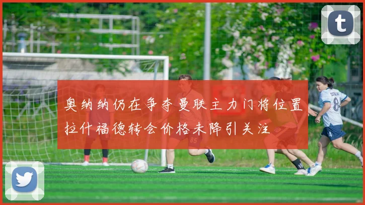 奥纳纳仍在争夺曼联主力门将位置拉什福德转会价格未降引关注