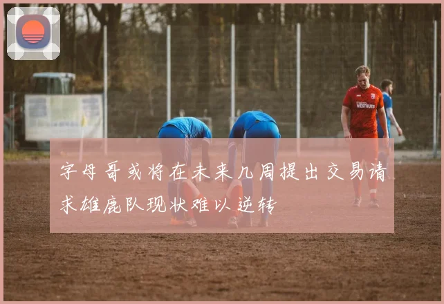 字母哥或将在未来几周提出交易请求雄鹿队现状难以逆转