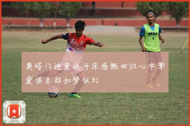 奥塔门迪重返河床感慨回归心中挚爱俱乐部如梦似幻