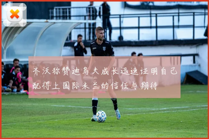 齐沃称赞迪乌夫成长迅速证明自己配得上国际米兰的信任与期待