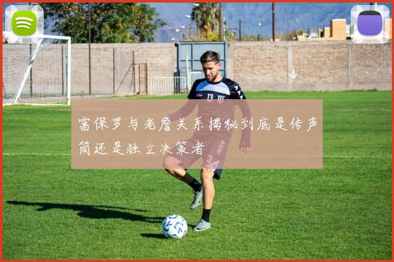 富保罗与老詹关系揭秘到底是传声筒还是独立决策者