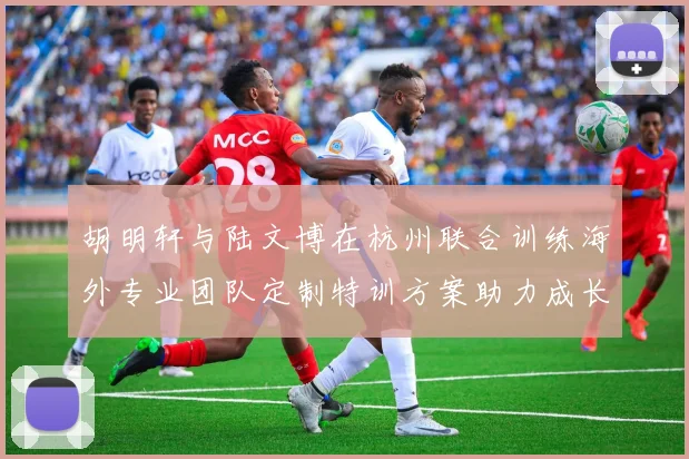 胡明轩与陆文博在杭州联合训练海外专业团队定制特训方案助力成长