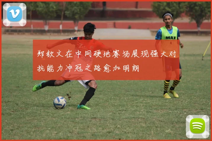 郑钦文在中网硬地赛场展现强大对抗能力冲冠之路愈加明朗