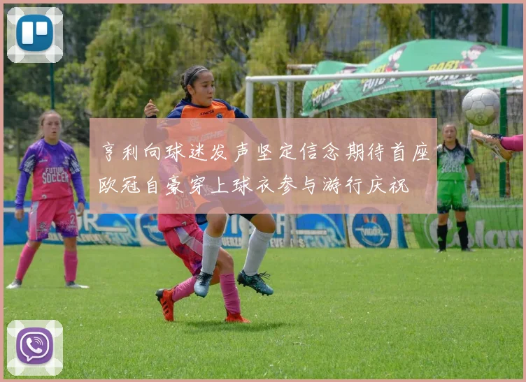 亨利向球迷发声坚定信念期待首座欧冠自豪穿上球衣参与游行庆祝