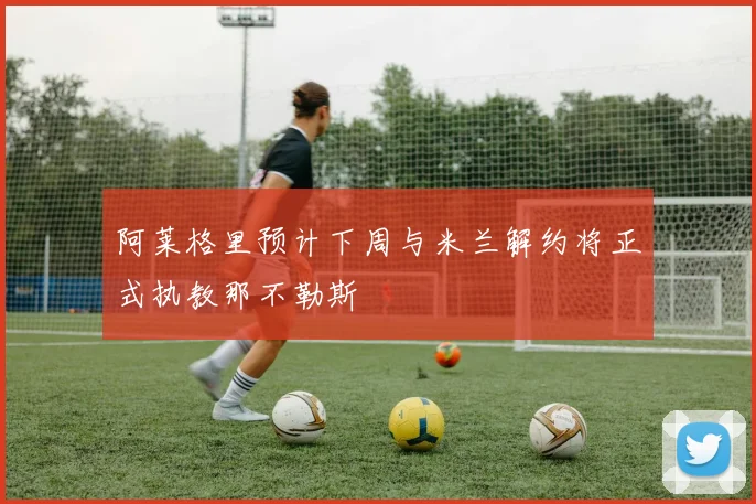 阿莱格里预计下周与米兰解约将正式执教那不勒斯