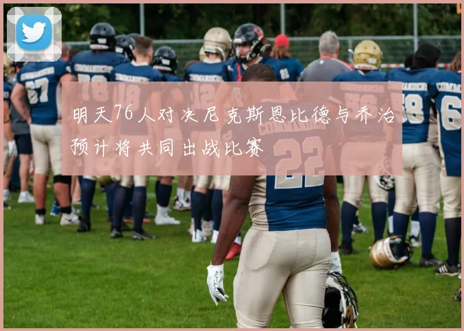 明天76人对决尼克斯恩比德与乔治预计将共同出战比赛