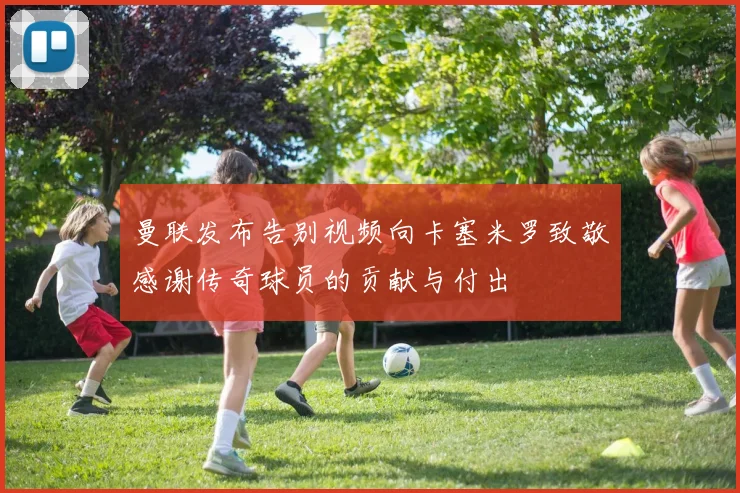 曼联发布告别视频向卡塞米罗致敬感谢传奇球员的贡献与付出