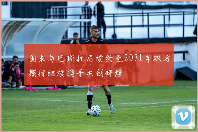 国米与巴斯托尼续约至2031年双方期待继续携手共创辉煌