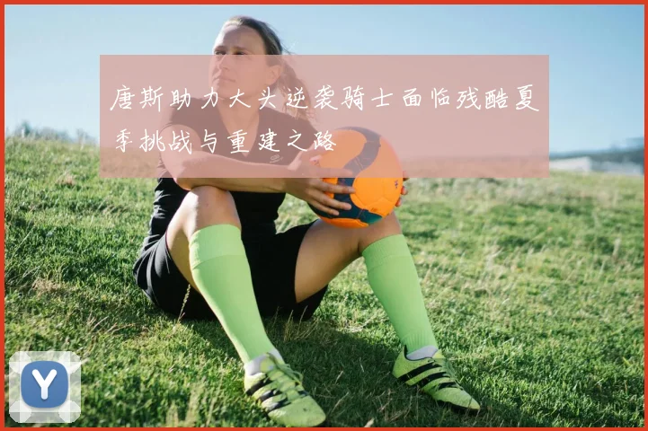 唐斯助力大头逆袭骑士面临残酷夏季挑战与重建之路