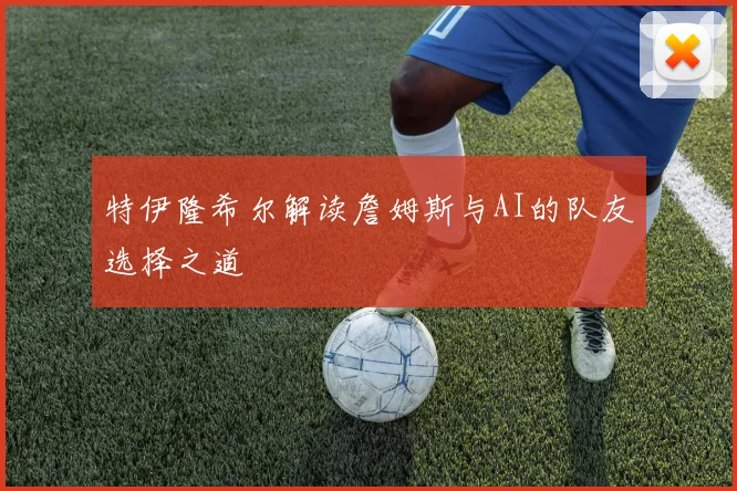 特伊隆希尔解读詹姆斯与AI的队友选择之道