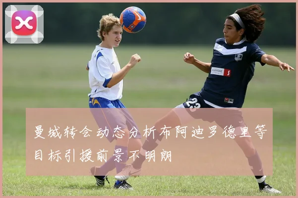 曼城转会动态分析布阿迪罗德里等目标引援前景不明朗