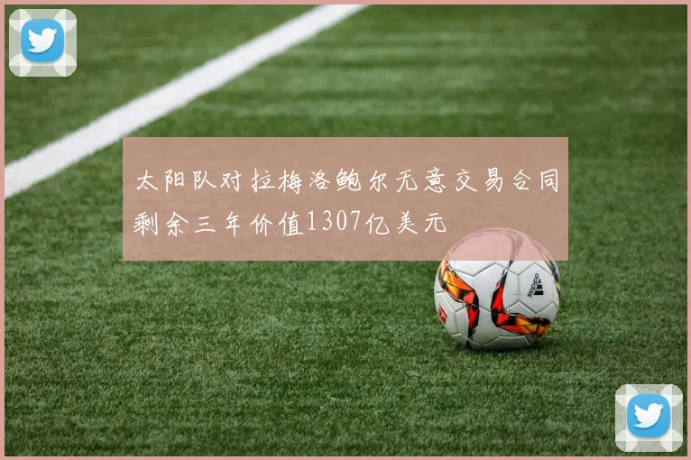 太阳队对拉梅洛鲍尔无意交易合同剩余三年价值1307亿美元