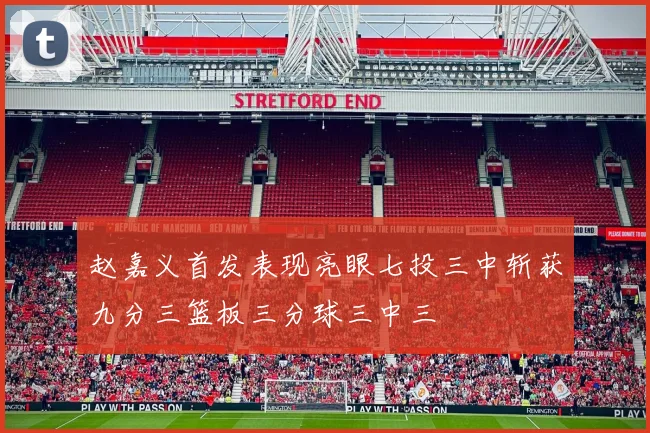 赵嘉义首发表现亮眼七投三中斩获九分三篮板三分球三中三