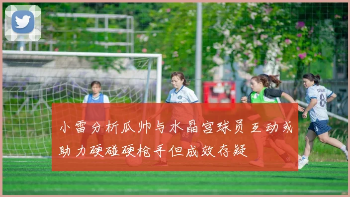 小雷分析瓜帅与水晶宫球员互动或助力硬碰硬枪手但成效存疑