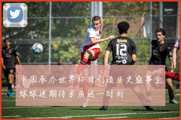 中国承办世界杯将创造历史盛事全球球迷期待亲历这一时刻